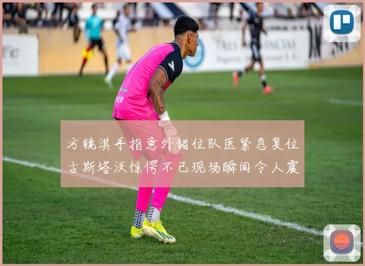 方镜淇手指意外错位队医紧急复位古斯塔沃惊愕不已现场瞬间令人震惊