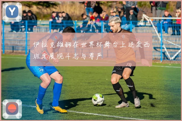伊拉克雄狮在世界杯舞台上逆袭西班牙展现斗志与尊严