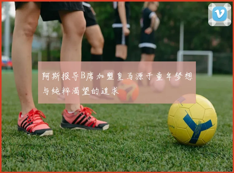 阿斯报导B席加盟皇马源于童年梦想与纯粹渴望的追求