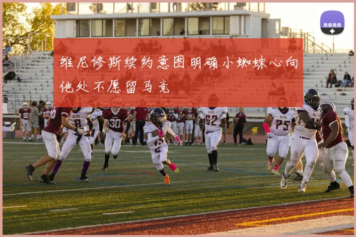 维尼修斯续约意图明确小蜘蛛心向他处不愿留马竞