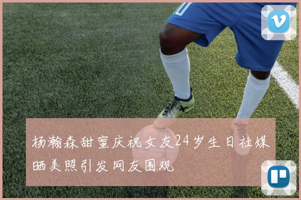 杨瀚森甜蜜庆祝女友24岁生日社媒晒美照引发网友围观