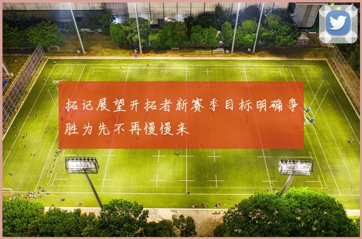 拓记展望开拓者新赛季目标明确争胜为先不再慢慢来