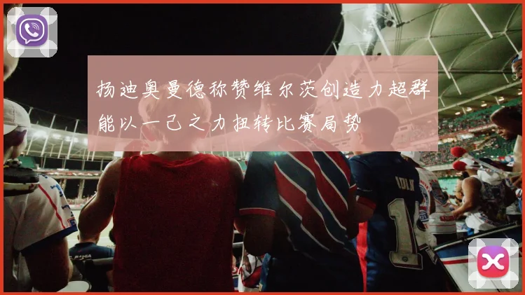 扬迪奥曼德称赞维尔茨创造力超群能以一己之力扭转比赛局势