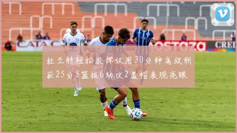 杜兰特轻松发挥仅用30分钟高效斩获25分5篮板6助攻2盖帽表现亮眼