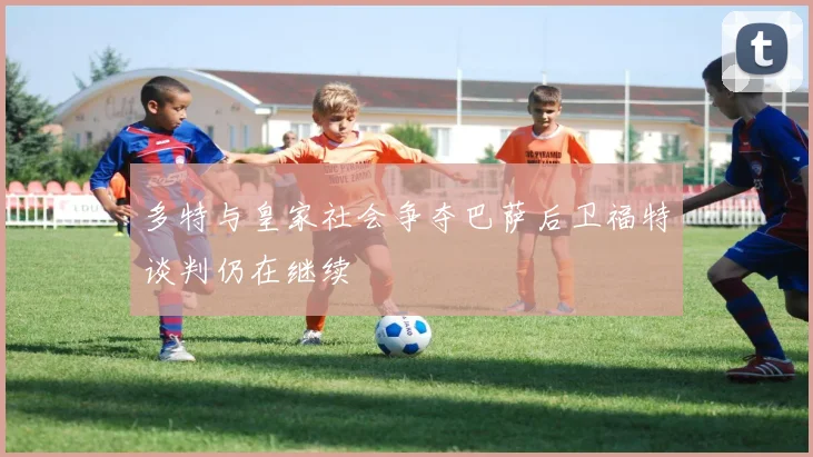 多特与皇家社会争夺巴萨后卫福特谈判仍在继续