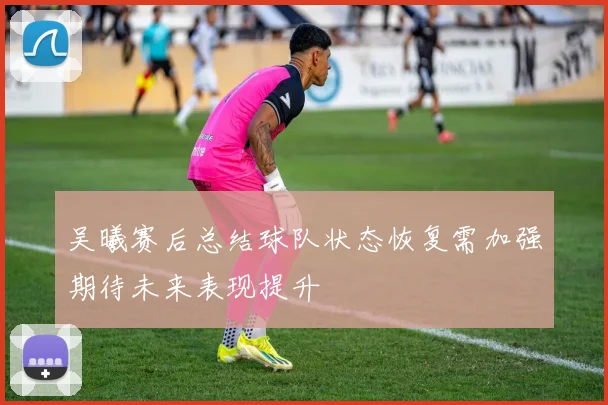 吴曦赛后总结球队状态恢复需加强期待未来表现提升