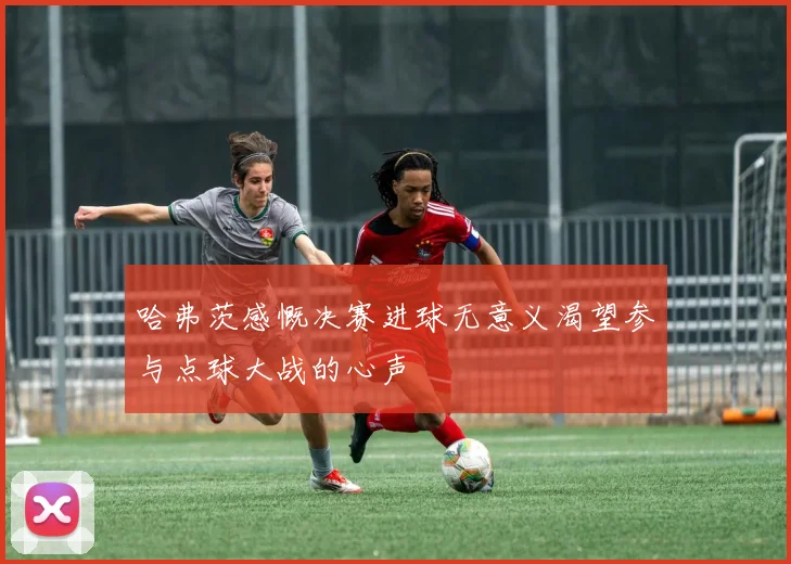 哈弗茨感慨决赛进球无意义渴望参与点球大战的心声