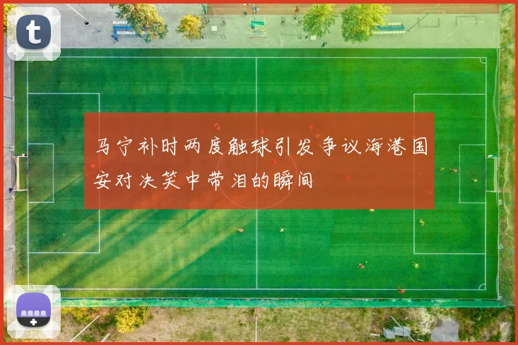 马宁补时两度触球引发争议海港国安对决笑中带泪的瞬间