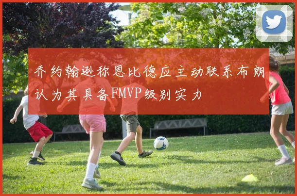 乔约翰逊称恩比德应主动联系布朗认为其具备FMVP级别实力