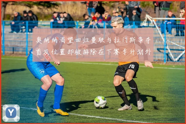 奥纳纳渴望回归曼联与拉门斯争夺首发位置却被排除在下赛季计划外