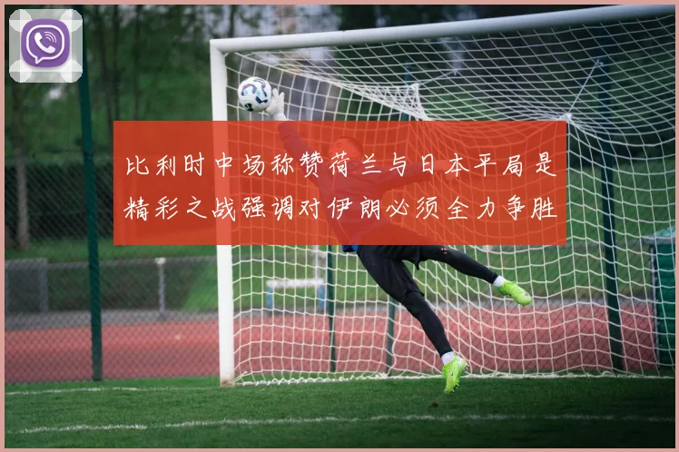 比利时中场称赞荷兰与日本平局是精彩之战强调对伊朗必须全力争胜