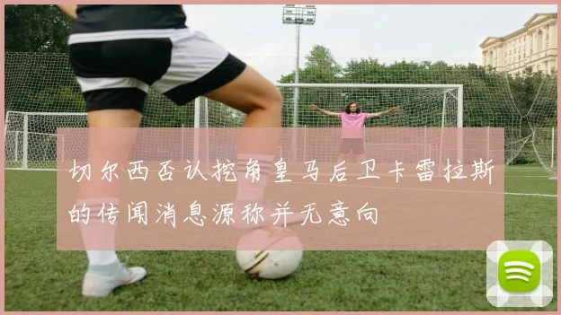 切尔西否认挖角皇马后卫卡雷拉斯的传闻消息源称并无意向