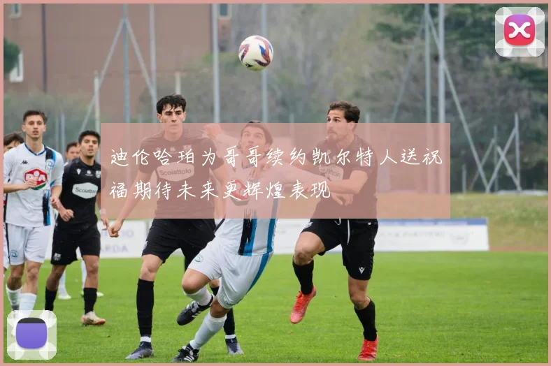 迪伦哈珀为哥哥续约凯尔特人送祝福期待未来更辉煌表现