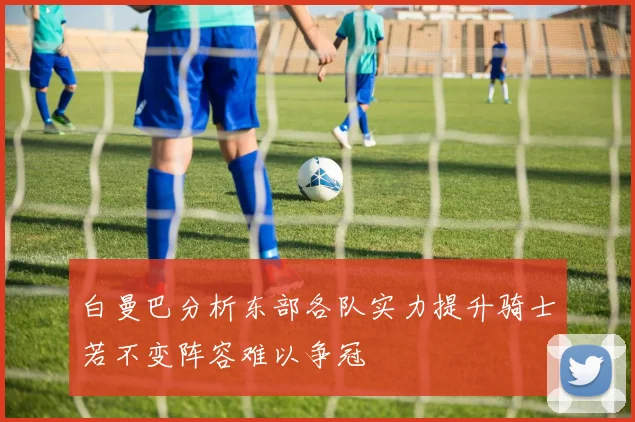 白曼巴分析东部各队实力提升骑士若不变阵容难以争冠
