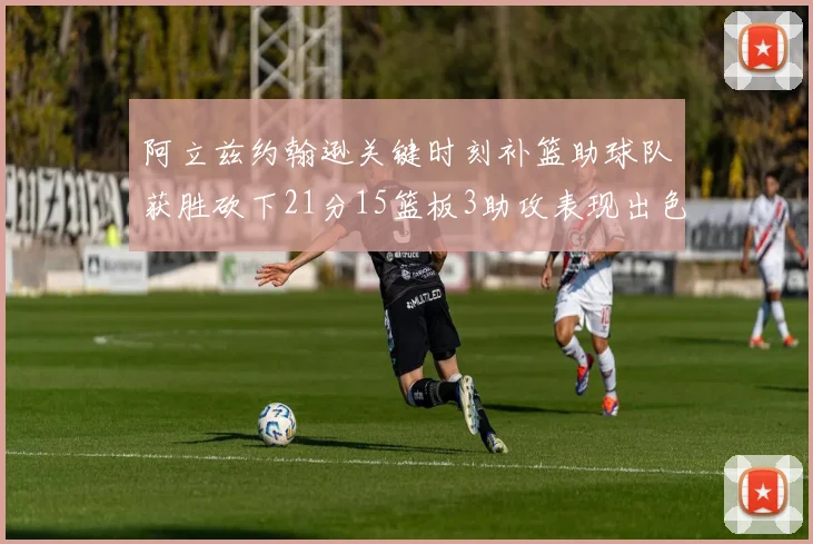 阿立兹约翰逊关键时刻补篮助球队获胜砍下21分15篮板3助攻表现出色