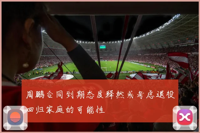 周鹏合同到期态度释然或考虑退役回归家庭的可能性