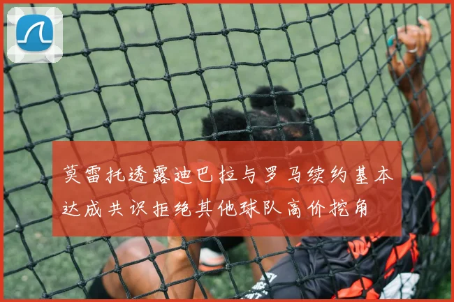 莫雷托透露迪巴拉与罗马续约基本达成共识拒绝其他球队高价挖角