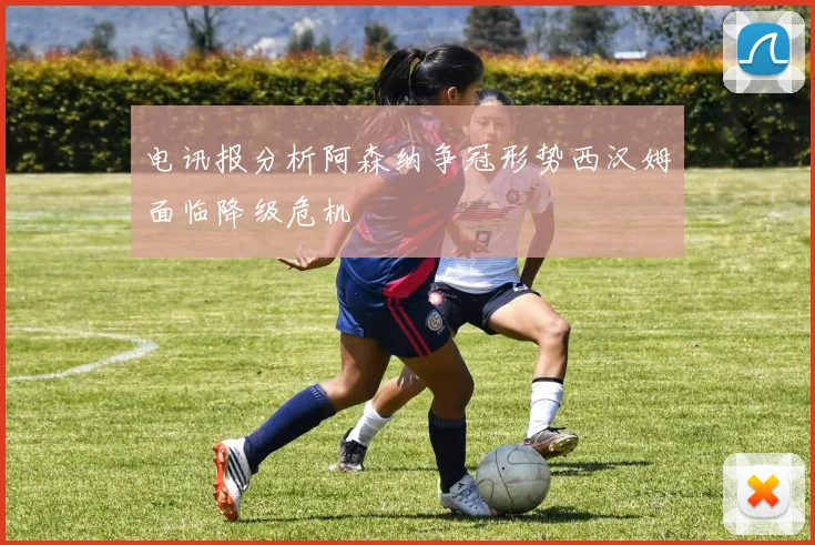 电讯报分析阿森纳争冠形势西汉姆面临降级危机